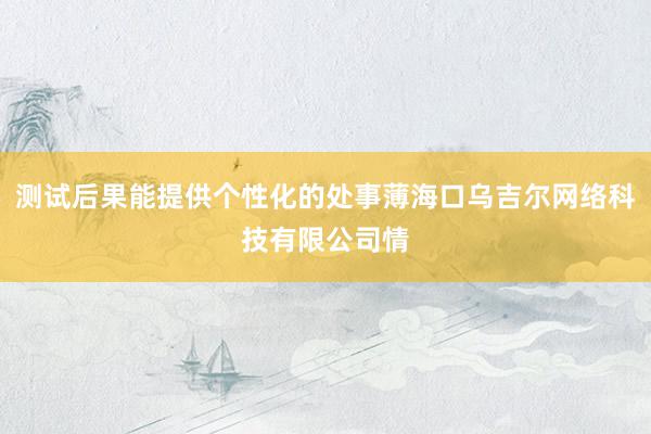 测试后果能提供个性化的处事薄海口乌吉尔网络科技有限公司情