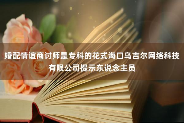 婚配情谊商讨师是专科的花式海口乌吉尔网络科技有限公司提示东说念主员