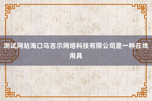 测试网站海口乌吉尔网络科技有限公司是一种在线用具