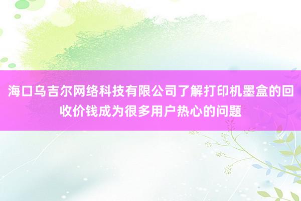 海口乌吉尔网络科技有限公司了解打印机墨盒的回收价钱成为很多用户热心的问题