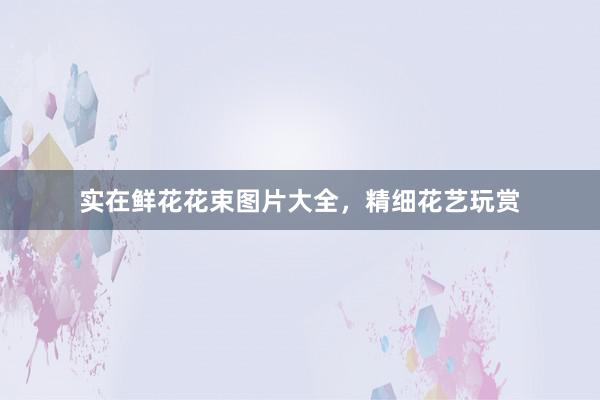 实在鲜花花束图片大全,精细花艺玩赏
