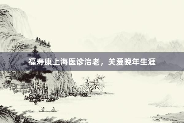 福寿康上海医诊治老，关爱晚年生涯