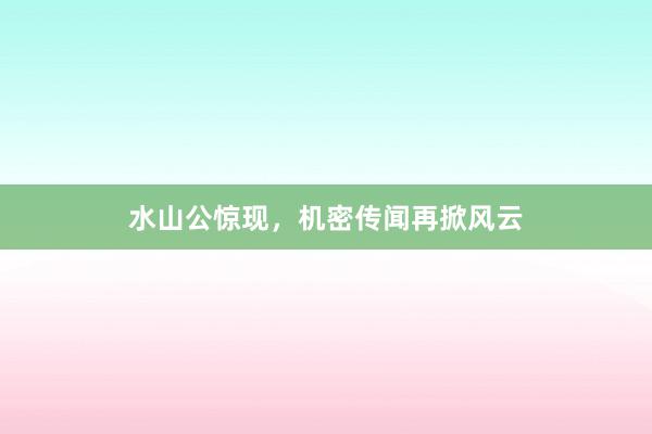水山公惊现,机密传闻再掀风云